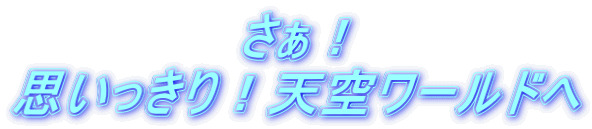 さぁ！ 思いっきり！天空ワールドへ